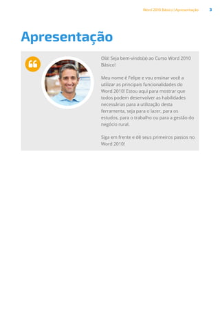 Word 2010 Básico | Apresentação 3
Apresentação

Olá! Seja bem-vindo(a) ao Curso Word 2010
Básico!
Meu nome é Felipe e vou ensinar você a
utilizar as principais funcionalidades do
Word 2010! Estou aqui para mostrar que
todos podem desenvolver as habilidades
necessárias para a utilização desta
ferramenta, seja para o lazer, para os
estudos, para o trabalho ou para a gestão do
negócio rural.
Siga em frente e dê seus primeiros passos no
Word 2010!
 