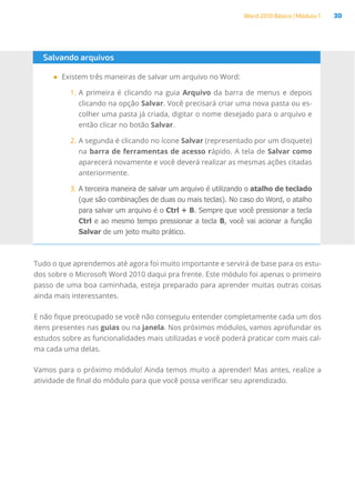 Word 2010 Básico | Módulo 1 30
Tudo o que aprendemos até agora foi muito importante e servirá de base para os estu-
dos sobre o Microsoft Word 2010 daqui pra frente. Este módulo foi apenas o primeiro
passo de uma boa caminhada, esteja preparado para aprender muitas outras coisas
ainda mais interessantes.
E não fique preocupado se você não conseguiu entender completamente cada um dos
itens presentes nas guias ou na janela. Nos próximos módulos, vamos aprofundar os
estudos sobre as funcionalidades mais utilizadas e você poderá praticar com mais cal-
ma cada uma delas.
Vamos para o próximo módulo! Ainda temos muito a aprender! Mas antes, realize a
atividade de final do módulo para que você possa verificar seu aprendizado.
Salvando arquivos
●
● Existem três maneiras de salvar um arquivo no Word:
1.	A primeira é clicando na guia Arquivo da barra de menus e depois
clicando na opção Salvar. Você precisará criar uma nova pasta ou es-
colher uma pasta já criada, digitar o nome desejado para o arquivo e
então clicar no botão Salvar.
2.	A segunda é clicando no ícone Salvar (representado por um disquete)
na barra de ferramentas de acesso rápido. A tela de Salvar como
aparecerá novamente e você deverá realizar as mesmas ações citadas
anteriormente.
3.	A terceira maneira de salvar um arquivo é utilizando o atalho de teclado
(que são combinações de duas ou mais teclas). No caso do Word, o atalho
para salvar um arquivo é o Ctrl + B. Sempre que você pressionar a tecla
Ctrl e ao mesmo tempo pressionar a tecla B, você vai acionar a função
Salvar de um jeito muito prático.
 
