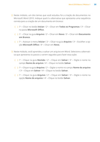 Word 2010 Básico | Módulo 1 32
2.	Neste módulo, um dos temas que você estudou foi a criação de documentos no
Microsoft Word 2010. Indique qual é a alternativa que apresenta uma sequência
correta para a criação de um documento em branco:
( )
( 1o
– Clicar no botão Iniciar / 2o
– Clicar em Todos os Programas / 3o
– Clicar
na pasta Microsoft Office.
( )
( 1o
 – Clicar na guia Arquivo / 2o
– Clicar em Novo / 3o
– Clicar em Documento
em Branco.
( )
( 1o
– Acessar o menu Iniciar / 2o
– Clicar na guia Arquivo / 3o
– Escolher a op-
ção Microsoft Office / 4o
– Clicar em Novo.
3.	Neste módulo, você aprendeu a salvar um arquivo em Word. Selecione a alternati-
va que apresenta os passos a serem seguidos para fazer essa ação:
( )
( 1o
– Clique na guia Revisão / 2o
– Clique em Salvar / 3o
– Digite o nome no
campo Nome do arquivo / 4o
– Clique no botão Salvar.
( )
( 1o
– Clique na guia Arquivo / 2o
– Digite o nome no campo Nome do arquivo
/ 3o
– Clique em Salvar / 4o
– Clique no botão Salvar.
( )
( 1o
– Clique na guia Arquivo / 2o
– Clique em Salvar / 3o
– Digite o nome na
opção Nome do arquivo / 4o
– Clique no botão Salvar.
 