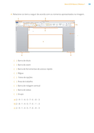 Word 2010 Básico | Módulo 1 33
4.	Relacione os itens a seguir de acordo com os números apresentados na imagem.
( )
( Barra de título
( )
( Barra de zoom
( )
( Barra de ferramentas de acesso rápido
( )
( Régua
( )
( Faixa de opções
( )
( Área de trabalho
( )
( Barra de rolagem vertical
( )
( Barra de status
( )
( Grupo
a)	2 - 9 - 1 - 4 - 5 - 7 - 6  - 8  - 3
b)	2 - 8 - 1 - 4 - 5 - 7 - 6  - 1  - 3
c)	2 - 9 - 1 - 4 - 5 - 7 - 6  - 8  - 3
 