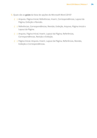 Word 2010 Básico | Módulo 1 34
5.	Quais são as guias da faixa de opções do Microsoft Word 2010?
( )
( Arquivo, Página Inicial, Referências, Inserir, Correspondências, Layout da
Página, Exibição e Revisão.
( )
( Referências, Correspondências, Revisão, Exibição, Arquivo, Página Inicial e
Layout da Página.
( )
( Arquivo, Página Inicial, Inserir, Layout da Página, Referências,
Correspondências, Revisão e Exibição.
( )
( Página Inicial, Arquivo, Inserir, Layout da Página, Referências, Revisão,
Exibição e Correspondências.
 