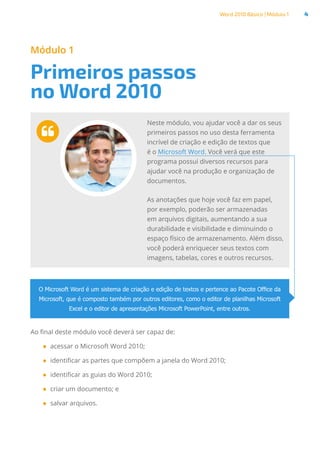 Word 2010 Básico | Módulo 1 4
Módulo 1
Primeiros passos
no Word 2010

Neste módulo, vou ajudar você a dar os seus
primeiros passos no uso desta ferramenta
incrível de criação e edição de textos que
é o Microsoft Word. Você verá que este
programa possui diversos recursos para
ajudar você na produção e organização de
documentos.
As anotações que hoje você faz em papel,
por exemplo, poderão ser armazenadas
em arquivos digitais, aumentando a sua
durabilidade e visibilidade e diminuindo o
espaço físico de armazenamento. Além disso,
você poderá enriquecer seus textos com
imagens, tabelas, cores e outros recursos.
Ao final deste módulo você deverá ser capaz de:
●
● acessar o Microsoft Word 2010;
●
● identificar as partes que compõem a janela do Word 2010;
●
● identificar as guias do Word 2010;
●
● criar um documento; e
●
● salvar arquivos.
O Microsoft Word é um sistema de criação e edição de textos e pertence ao Pacote Office da
Microsoft, que é composto também por outros editores, como o editor de planilhas Microsoft
Excel e o editor de apresentações Microsoft PowerPoint, entre outros.
 