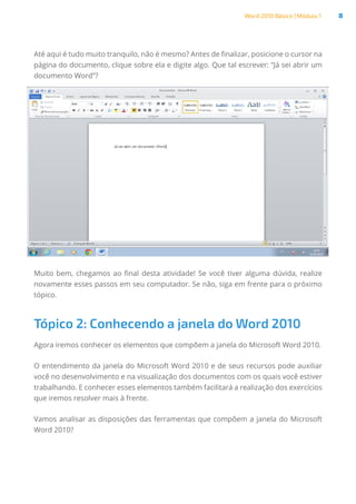 Word 2010 Básico | Módulo 1 8
Até aqui é tudo muito tranquilo, não é mesmo? Antes de finalizar, posicione o cursor na
página do documento, clique sobre ela e digite algo. Que tal escrever: “Já sei abrir um
documento Word”?
Muito bem, chegamos ao final desta atividade! Se você tiver alguma dúvida, realize
novamente esses passos em seu computador. Se não, siga em frente para o próximo
tópico.
Tópico 2: Conhecendo a janela do Word 2010
Agora iremos conhecer os elementos que compõem a janela do Microsoft Word 2010.
O entendimento da janela do Microsoft Word 2010 e de seus recursos pode auxiliar
você no desenvolvimento e na visualização dos documentos com os quais você estiver
trabalhando. E conhecer esses elementos também facilitará a realização dos exercícios
que iremos resolver mais à frente.
Vamos analisar as disposições das ferramentas que compõem a janela do Microsoft
Word 2010?
 
