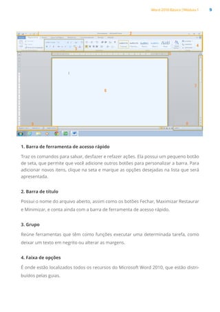 Word 2010 Básico | Módulo 1 9
1. Barra de ferramenta de acesso rápido
Traz os comandos para salvar, desfazer e refazer ações. Ela possui um pequeno botão
de seta, que permite que você adicione outros botões para personalizar a barra. Para
adicionar novos itens, clique na seta e marque as opções desejadas na lista que será
apresentada.
2. Barra de título
Possui o nome do arquivo aberto, assim como os botões Fechar, Maximizar Restaurar
e Minimizar, e conta ainda com a barra de ferramenta de acesso rápido.
3. Grupo
Reúne ferramentas que têm como funções executar uma determinada tarefa, como
deixar um texto em negrito ou alterar as margens.
4. Faixa de opções
É onde estão localizados todos os recursos do Microsoft Word 2010, que estão distri-
buídos pelas guias.
 