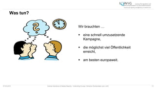 Was tun?
07.05.2015 Andrea Kamphuis & Natalie Masche / Unblinding Europe: Klinische Studiendaten ans Licht! 13
Wir brauchten …
 eine schnell umzusetzende
Kampagne,
 die möglichst viel Öffentlichkeit
erreicht,
 am besten europaweit.
 