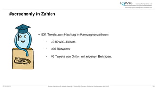 #screenonly in Zahlen
07.05.2015 Andrea Kamphuis & Natalie Masche / Unblinding Europe: Klinische Studiendaten ans Licht! 29
 531 Tweets zum Hashtag im Kampagnenzeitraum
• 49 IQWiG-Tweets
• 396 Retweets
• 86 Tweets von Dritten mit eigenen Beiträgen.
 