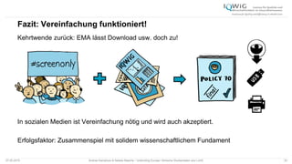 Fazit: Vereinfachung funktioniert!
Kehrtwende zurück: EMA lässt Download usw. doch zu!
In sozialen Medien ist Vereinfachung nötig und wird auch akzeptiert.
Erfolgsfaktor: Zusammenspiel mit solidem wissenschaftlichem Fundament
07.05.2015 Andrea Kamphuis & Natalie Masche / Unblinding Europe: Klinische Studiendaten ans Licht! 33
 