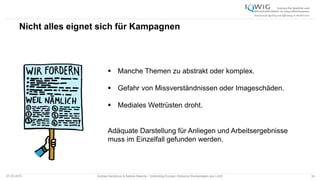 Nicht alles eignet sich für Kampagnen
07.05.2015 Andrea Kamphuis & Natalie Masche / Unblinding Europe: Klinische Studiendaten ans Licht! 34
 Manche Themen zu abstrakt oder komplex.
 Gefahr von Missverständnissen oder Imageschäden.
 Mediales Wettrüsten droht.
Adäquate Darstellung für Anliegen und Arbeitsergebnisse
muss im Einzelfall gefunden werden.
 