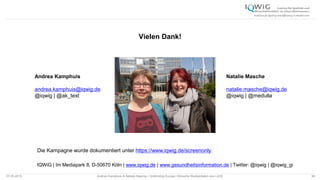07.05.2015 Andrea Kamphuis & Natalie Masche / Unblinding Europe: Klinische Studiendaten ans Licht! 36
Vielen Dank!
IQWiG | Im Mediapark 8, D-50670 Köln | www.iqwig.de | www.gesundheitsinformation.de | Twitter: @iqwig | @iqwig_gi
36
Andrea Kamphuis
andrea.kamphuis@iqwig.de
@iqwig | @ak_text
Natalie Masche
natalie.masche@iqwig.de
@iqwig | @medulla
Die Kampagne wurde dokumentiert unter https://www.iqwig.de/screenonly.
 