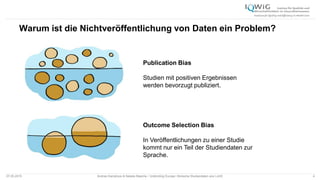 07.05.2015 Andrea Kamphuis & Natalie Masche / Unblinding Europe: Klinische Studiendaten ans Licht! 4
Warum ist die Nichtveröffentlichung von Daten ein Problem?
Publication Bias
Studien mit positiven Ergebnissen
werden bevorzugt publiziert.
Outcome Selection Bias
In Veröffentlichungen zu einer Studie
kommt nur ein Teil der Studiendaten zur
Sprache.
 