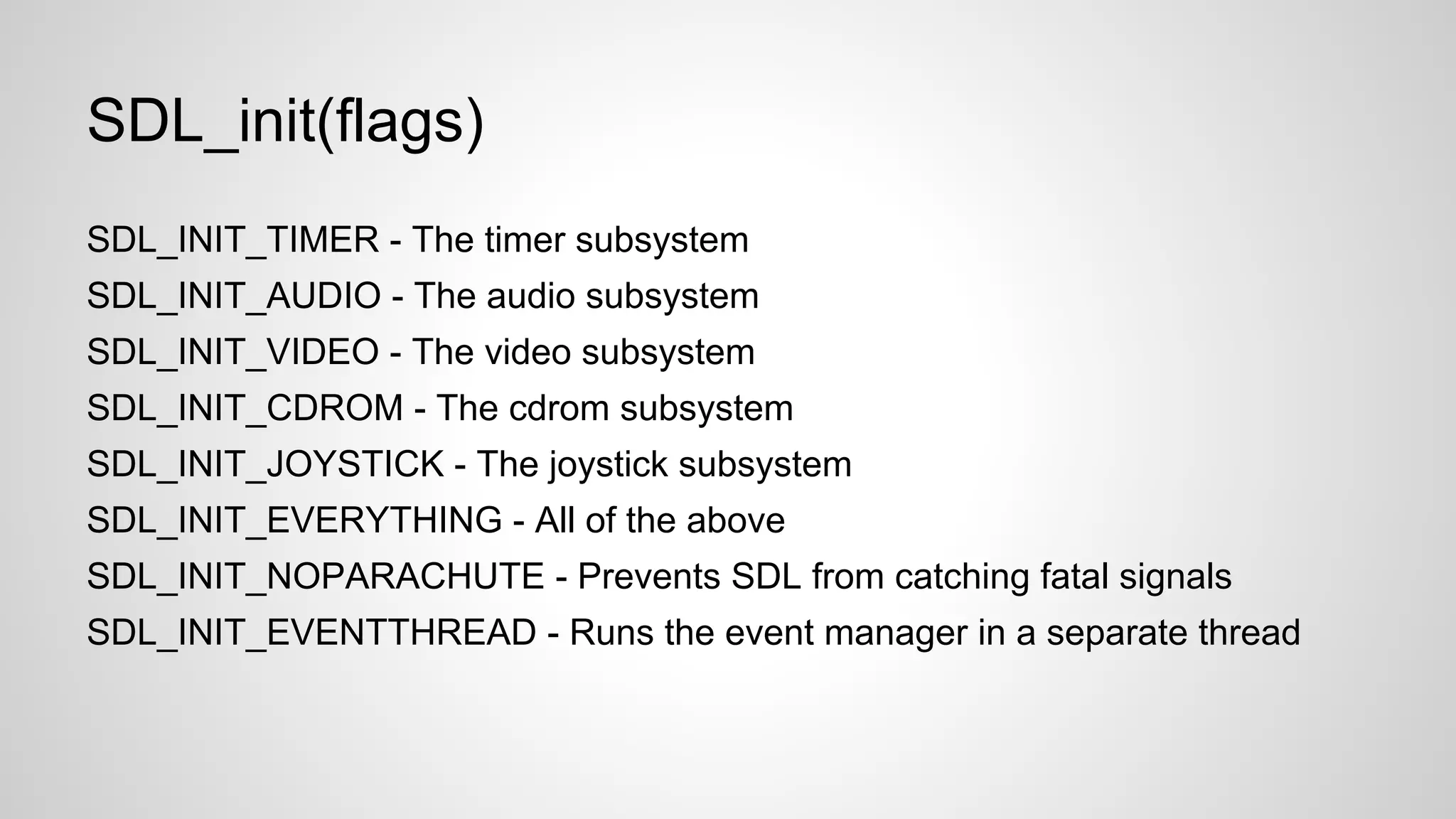 SDL_init(flags)
SDL_INIT_TIMER - The timer subsystem
SDL_INIT_AUDIO - The audio subsystem
SDL_INIT_VIDEO - The video subsystem
SDL_INIT_CDROM - The cdrom subsystem
SDL_INIT_JOYSTICK - The joystick subsystem
SDL_INIT_EVERYTHING - All of the above
SDL_INIT_NOPARACHUTE - Prevents SDL from catching fatal signals
SDL_INIT_EVENTTHREAD - Runs the event manager in a separate thread
 