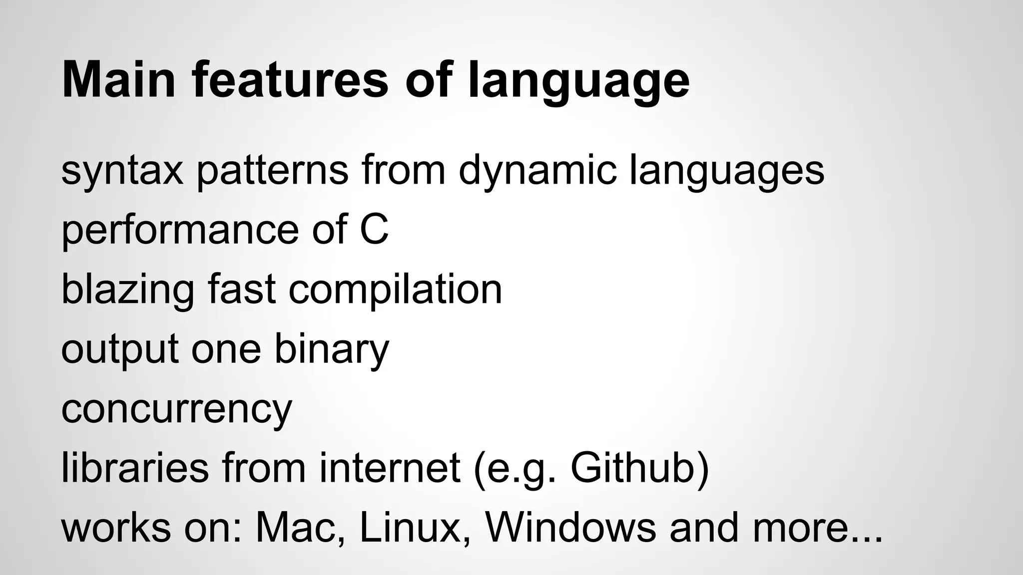 Main features of language
syntax patterns from dynamic languages
performance of C
blazing fast compilation
output one binary
concurrency
libraries from internet (e.g. Github)
works on: Mac, Linux, Windows and more...
 