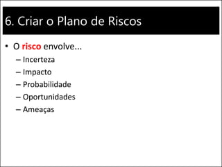6. Criar o Plano de Riscos
• O risco envolve...
– Incerteza
– Impacto
– Probabilidade
– Oportunidades
– Ameaças
 