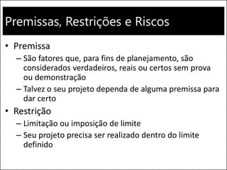 Premissas, Restrições e Riscos
• Premissa
– São fatores que, para fins de planejamento, são
considerados verdadeiros, reais ou certos sem prova
ou demonstração
– Talvez o seu projeto dependa de alguma premissa para
dar certo
• Restrição
– Limitação ou imposição de limite
– Seu projeto precisa ser realizado dentro do limite
definido
 