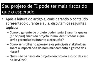 Seu projeto de TI pode ter mais riscos do
que o esperado...
• Após a leitura do artigo e, considerando o conteúdo
apresentado durante a aula, discutam os seguintes
tópicos:
– Como o gerente de projeto pode (tentar) garantir que os
(principais) riscos do projeto foram identificados e que
serão gerenciados durante a execução?
– Como sensibilizar o sponsor e os principais stakeholders
sobre a importância do bom mapeamento e gestão dos
riscos?
– Quais são os riscos do projeto descrito no estudo de caso
da DevOne?
 