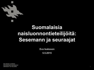 Suomalaisia
naisluonnontieteilijöitä:
Sesemann ja seuraajat
Eva Isaksson
5.5.2015
1
 