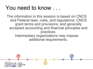 The information in this session is based on CNCS
and Federal laws, rules, and regulations; CNCS
grant terms and provisions; and generally
accepted accounting and financial principles and
practices.
Intermediary organizations may impose
additional requirements.
You need to know . . .
 
