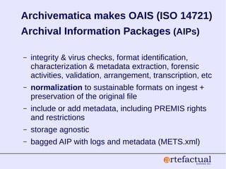 Archivematica makes OAIS (ISO 14721)
Archival Information Packages (AIPs)
– integrity & virus checks, format identification,
characterization & metadata extraction, forensic
activities, validation, arrangement, transcription, etc
– normalization to sustainable formats on ingest +
preservation of the original file
– include or add metadata, including PREMIS rights
and restrictions
– storage agnostic
– bagged AIP with logs and metadata (METS.xml)
 