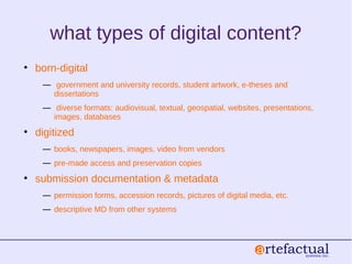 what types of digital content?
• born-digital
― government and university records, student artwork, e-theses and
dissertations
― diverse formats: audiovisual, textual, geospatial, websites, presentations,
images, databases
• digitized
― books, newspapers, images, video from vendors
― pre-made access and preservation copies
• submission documentation & metadata
― permission forms, accession records, pictures of digital media, etc.
― descriptive MD from other systems
 