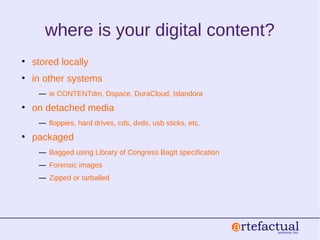 where is your digital content?
• stored locally
• in other systems
― ie CONTENTdm, Dspace, DuraCloud, Islandora
• on detached media
― floppies, hard drives, cds, dvds, usb sticks, etc.
• packaged
― Bagged using Library of Congress BagIt specification
― Forensic images
― Zipped or tarballed
 
