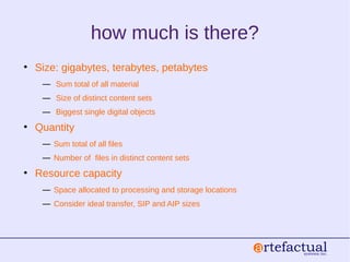how much is there?
• Size: gigabytes, terabytes, petabytes
― Sum total of all material
― Size of distinct content sets
― Biggest single digital objects
• Quantity
― Sum total of all files
― Number of files in distinct content sets
• Resource capacity
― Space allocated to processing and storage locations
― Consider ideal transfer, SIP and AIP sizes
 