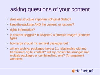 asking questions of your content
• directory structure important (Original Order)?
• keep the package AND the content, or just one?
• rights information?
• is content Bagged? in DSpace? a forensic image? (Transfer
type)
• how large should my archival packages be?
• will my archival packages have a 1:1 relationship with my
transferred digital content? will my content be arranged into
multiple packages or combined into one? (Arrangement
workflow)
 