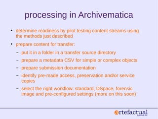 processing in Archivematica
• determine readiness by pilot testing content streams using
the methods just described
• prepare content for transfer:
– put it in a folder in a transfer source directory
– prepare a metadata CSV for simple or complex objects
– prepare submission documentation
– identify pre-made access, preservation and/or service
copies
– select the right workflow: standard, DSpace, forensic
image and pre-configured settings (more on this soon)
 