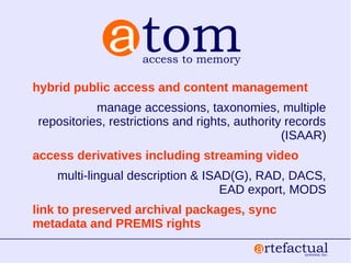 hybrid public access and content management
manage accessions, taxonomies, multiple
repositories, restrictions and rights, authority records
(ISAAR)
access derivatives including streaming video
multi-lingual description & ISAD(G), RAD, DACS,
EAD export, MODS
link to preserved archival packages, sync
metadata and PREMIS rights
 