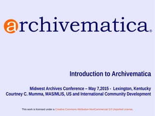 This work is licensed under a Creative Commons Attribution-NonCommercial 3.0 Unported License.
Introduction to Archivematica
Midwest Archives Conference – May 7,2015 - Lexington, Kentucky
Courtney C. Mumma, MAS/MLIS, US and International Community Development
 