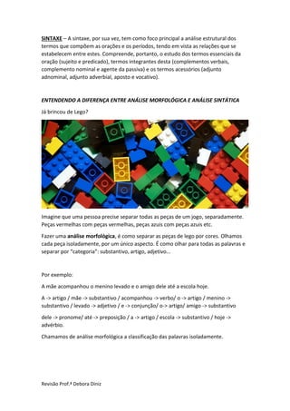 Revisão Prof.ª Debora Diniz
SINTAXE – A sintaxe, por sua vez, tem como foco principal a análise estrutural dos
termos que compõem as orações e os períodos, tendo em vista as relações que se
estabelecem entre estes. Compreende, portanto, o estudo dos termos essenciais da
oração (sujeito e predicado), termos integrantes desta (complementos verbais,
complemento nominal e agente da passiva) e os termos acessórios (adjunto
adnominal, adjunto adverbial, aposto e vocativo).
ENTENDENDO A DIFERENÇA ENTRE ANÁLISE MORFOLÓGICA E ANÁLISE SINTÁTICA
Já brincou de Lego?
Imagine que uma pessoa precise separar todas as peças de um jogo, separadamente.
Peças vermelhas com peças vermelhas, peças azuis com peças azuis etc.
Fazer uma análise morfológica, é como separar as peças de lego por cores. Olhamos
cada peça isoladamente, por um único aspecto. É como olhar para todas as palavras e
separar por “categoria”: substantivo, artigo, adjetivo...
Por exemplo:
A mãe acompanhou o menino levado e o amigo dele até a escola hoje.
A -> artigo / mãe -> substantivo / acompanhou -> verbo/ o -> artigo / menino ->
substantivo / levado -> adjetivo / e -> conjunção/ o-> artigo/ amigo -> substantivo
dele -> pronome/ até -> preposição / a -> artigo / escola -> substantivo / hoje ->
advérbio.
Chamamos de análise morfológica a classificação das palavras isoladamente.
 