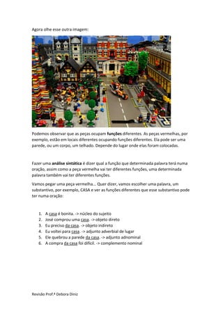 Revisão Prof.ª Debora Diniz
Agora olhe esse outra imagem:
Podemos observar que as peças ocupam funções diferentes. As peças vermelhas, por
exemplo, estão em locais diferentes ocupando funções diferentes. Ela pode ser uma
parede, ou um corpo, um telhado. Depende do lugar onde elas foram colocadas.
Fazer uma análise sintática é dizer qual a função que determinada palavra terá numa
oração, assim como a peça vermelha vai ter diferentes funções, uma determinada
palavra também vai ter diferentes funções.
Vamos pegar uma peça vermelha... Quer dizer, vamos escolher uma palavra, um
substantivo, por exemplo, CASA e ver as funções diferentes que esse substantivo pode
ter numa oração:
1. A casa é bonita. -> núcleo do sujeito
2. José comprou uma casa. -> objeto direto
3. Eu preciso da casa. -> objeto indireto
4. Eu voltei para casa. -> adjunto adverbial de lugar
5. Ele quebrou a parede da casa. -> adjunto adnominal
6. A compra da casa foi difícil. -> complemento nominal
 