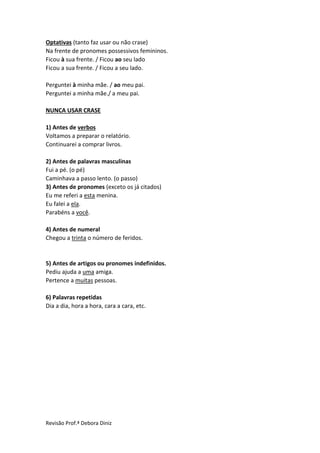 Revisão Prof.ª Debora Diniz
Optativas (tanto faz usar ou não crase)
Na frente de pronomes possessivos femininos.
Ficou à sua frente. / Ficou ao seu lado
Ficou a sua frente. / Ficou a seu lado.
Perguntei à minha mãe. / ao meu pai.
Perguntei a minha mãe./ a meu pai.
NUNCA USAR CRASE
1) Antes de verbos
Voltamos a preparar o relatório.
Continuarei a comprar livros.
2) Antes de palavras masculinas
Fui a pé. (o pé)
Caminhava a passo lento. (o passo)
3) Antes de pronomes (exceto os já citados)
Eu me referi a esta menina.
Eu falei a ela.
Parabéns a você.
4) Antes de numeral
Chegou a trinta o número de feridos.
5) Antes de artigos ou pronomes indefinidos.
Pediu ajuda a uma amiga.
Pertence a muitas pessoas.
6) Palavras repetidas
Dia a dia, hora a hora, cara a cara, etc.
 