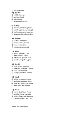 Revisão Prof.ª Debora Diniz
d) induzir, tranzir
08) X ou CH:
a) michórdia, ancho
b) archote, faxada
c) tocha, coxilo
d) xenofobia, chilique
9) SS ou Ç:
a) endosso, alvíssaras, grassar
b) lassidão, palissada, massapê
c) chalassa, escasso, massarico
d) arruassa, obsessão, soçobrar
10) X ou CH:
a) chafariz, pixe pecha
b) xeque, salsixa, esquixo
c) xuxu, puxar, coxixar
d) muxoxo, chispa, xangô
11) G ou J:
a) agiota, beringela, canjica
b) jeito, algibeira, tigela
c) estranjeiro, gorjeito, jibóia
d) enjeitar, magestade, gíria
12) Xou CH:
a) flexa, bexiga, enxarcar
b) mexerico, bruxelear, chilique
c) faixa, xalé, chaminé
d) charque, chachim, caximbo
13) S ou Z:
a) aridez, pesquizar, catalizar
b) abalizado, escassez, clareza
c) esperteza, hipnotisar, deslise
d) atroz, obuz, paralização
14) G ou J:
a) monje tijela lojista ultraje
b) anjinho, rijidez, angina jia
c) herege, frege, pajé, jerimum
d) rabujento, rigeza, goló, jesto
 