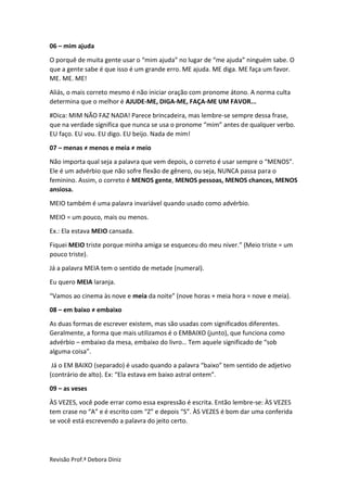 Revisão Prof.ª Debora Diniz
06 – mim ajuda
O porquê de muita gente usar o “mim ajuda” no lugar de “me ajuda” ninguém sabe. O
que a gente sabe é que isso é um grande erro. ME ajuda. ME diga. ME faça um favor.
ME. ME. ME!
Aliás, o mais correto mesmo é não iniciar oração com pronome átono. A norma culta
determina que o melhor é AJUDE-ME, DIGA-ME, FAÇA-ME UM FAVOR...
#Dica: MIM NÃO FAZ NADA! Parece brincadeira, mas lembre-se sempre dessa frase,
que na verdade significa que nunca se usa o pronome “mim” antes de qualquer verbo.
EU faço. EU vou. EU digo. EU beijo. Nada de mim!
07 – menas ≠ menos e meia ≠ meio
Não importa qual seja a palavra que vem depois, o correto é usar sempre o “MENOS”.
Ele é um advérbio que não sofre flexão de gênero, ou seja, NUNCA passa para o
feminino. Assim, o correto é MENOS gente, MENOS pessoas, MENOS chances, MENOS
ansiosa.
MEIO também é uma palavra invariável quando usado como advérbio.
MEIO = um pouco, mais ou menos.
Ex.: Ela estava MEIO cansada.
Fiquei MEIO triste porque minha amiga se esqueceu do meu niver.” (Meio triste = um
pouco triste).
Já a palavra MEIA tem o sentido de metade (numeral).
Eu quero MEIA laranja.
“Vamos ao cinema às nove e meia da noite” (nove horas + meia hora = nove e meia).
08 – em baixo ≠ embaixo
As duas formas de escrever existem, mas são usadas com significados diferentes.
Geralmente, a forma que mais utilizamos é o EMBAIXO (junto), que funciona como
advérbio – embaixo da mesa, embaixo do livro… Tem aquele significado de “sob
alguma coisa”.
Já o EM BAIXO (separado) é usado quando a palavra “baixo” tem sentido de adjetivo
(contrário de alto). Ex: “Ela estava em baixo astral ontem”.
09 – as veses
ÀS VEZES, você pode errar como essa expressão é escrita. Então lembre-se: ÀS VEZES
tem crase no “A” e é escrito com “Z” e depois “S”. ÀS VEZES é bom dar uma conferida
se você está escrevendo a palavra do jeito certo.
 
