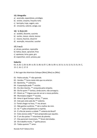 Revisão Prof.ª Debora Diniz
15) Ortografia:
a) ascensão, expontâneo, privilégio
b) encher, enxame, froucho richa
c) berinjela, traje, vagem, azia
d) cincoenta, catorze, aziago, asa
16) S, SS,Ç,C,SC:
a) assédio, discente, suscinto
b) oscilar, mesce, néscio, lascivo
c) víscera, fascinar, discernir
d) ascenção, ressuscitar, suscitar
17) S ou Z:
a) atrazo, paralizar, reprezália
b) balisa, bazar, aprazível, frizo
c) apoteoze, briza, gaze, griz
d) espezinhar, cerzir, proeza, paz
Gabarito
01. A, 02. C, 03. B, 04. A, 05. D, 06. B, 07. C, 08. D, 09. A, 10. D, 11. B, 12. B, 13. B, 14. C,
15. C, 16. C, 17. D
2. No Lugar dos Asteriscos Coloque [Mais] [Mas] ou [Más]:
01 - Pedro estuda, ** não aprende.
02 - Vendeu ** livros neste mês que no anterior.
03 - Bonitinha, ** ordinária.
04 - A população pede ** escolas.
05 - Ela não é bonita, ** conquista pela simpatia.
06 - Ele foi quem ** tentou; ainda assim, não conseguiu.
07 - Dizem as ** línguas que ele vai ser o nosso prefeito.
08 - Municípios exigem ** escolas.
09 - Amor é igual fumaça: sufoca, ** passa.
10 - Este país está cada dia ** violento.
11- Tentei chegar na hora, ** me atrasei.
12 - Não ganhei o prêmio, ** dei o melhor de mim.
13 - As ** ações empobrecem o espírito.
14 - É o Rio de Janeiro a cidade ** violenta do Brasil?
15 - Estes alunos estão ** bem preparados que aqueles.
16 - É um dos países ** miseráveis do planeta.
17 - Elas pareciam invencíveis, ** foram derrotadas.
18 - Ele trabalha muito, ** ganha pouco.
19 - Todos querem ** amor.
 
