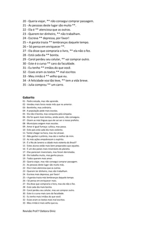 Revisão Prof.ª Debora Diniz
20 - Queria viajar, ** não consegui comprar passagem.
21 - As pessoas deste lugar são muito **.
22 - Ela é ** atenciosa que as outras.
23 - Querem ter dinheiro, ** não trabalham.
24 - Escreva ** depressa, por favor!
25 – A garota trazia ** lembranças daquele tempo.
26 – Só pensa em enriquecer **.
27 - Ela disse que compraria o livro, ** ela não o fez.
28 - Está cada dia ** bonita.
29 - Carol perdeu seu celular, ** vai comprar outro.
30 - Este é o curso ** caro da faculdade.
31 - Eu tenho ** irmãos do que você.
32 - Esses eram os textos ** mal escritos
33 - Meu irmão é ** velho que eu.
34 - A felicidade voa tão leve, ** tem a vida breve.
35 - Julia comprou ** um carro.
Gabarito
01 - Pedro estuda, mas não aprende.
02 - Vendeu mais livros neste mês que no anterior.
03 - Bonitinha, mas ordinária.
04 - A população pede mais escolas.
05 - Ela não é bonita, mas conquista pela simpatia.
06 - Ele foi quem mais tentou; ainda assim, não conseguiu.
07 - Dizem as más línguas que ele vai ser o nosso prefeito.
08 - Municípios exigem mais escolas.
09 - Amor é igual fumaça: sufoca, mas passa.
10 - Este país está cada dia mais violento.
11- Tentei chegar na hora, mas me atrasei.
12 - Não ganhei o prêmio, mas dei o melhor de mim.
13 - As más ações empobrecem o espírito.
14 - É o Rio de Janeiro a cidade mais violenta do Brasil?
15 - Estes alunos estão mais bem preparados que aqueles.
16 - É um dos países mais miseráveis do planeta.
17 - Elas pareciam invencíveis, mas foram derrotadas.
18 - Ele trabalha muito, mas ganha pouco.
19 - Todos querem mais amor.
20 - Queria viajar, mas não consegui comprar passagem.
21 - As pessoas deste lugar são muito más.
22 - Ela é mais atenciosa que as outras.
23 - Querem ter dinheiro, mas não trabalham.
24 - Escreva mais depressa, por favor!
25 – A garota trazia más lembranças daquele tempo.
26 – Só pensa em enriquecer mais.
27 - Ela disse que compraria o livro, mas ela não o fez.
28 - Está cada dia mais bonita.
29 - Carol perdeu seu celular, mas vai comprar outro.
30 - Este é o curso mais caro da faculdade.
31 - Eu tenho mais irmãos do que você.
32 - Esses eram os textos mais mal escritos.
33 - Meu irmão é mais velho que eu.
 