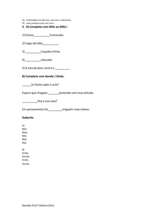 Revisão Prof.ª Debora Diniz
34 - A felicidade voa tão leve, mas tem a vida breve.
35 - Julia comprou mais um carro.
3. A) Complete com MAL ou MAU :
1) Estava __________humorado.
2) Fugiu do lobo__________.
3) __________traçadas linhas.
4) __________educada.
5) A luta do bem contra o _________.
B) Complete com Aonde / Onde:
______tu fostes após à aula?
Espero que chegues _______pretende com essa atitude.
__________fica a sua casa?
Em pensamentos fui_________ninguém mais esteve.
Gabarito
A)
Mal;
Mau;
Mal;
Mal;
Mal.
B)
Onde;
Aonde;
Onde;
Aonde.
 