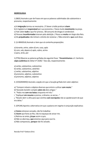 Revisão Prof.ª Debora Diniz
MORFOLOGIA
1.(IBGE) Assinale o par de frases em que as palavras sublinhadas são substantivo e
pronome, respectivamente:
a) A imigração tornou-se necessária. / É dever cristão praticar o bem.
b) A Inglaterra é responsável por sua economia. / Havia muito movimento na praça.
c) Fale sobre tudo o que for preciso. / O consumo de drogas é condenável.
d) Pessoas inconformadas lutaram pela abolição. / Pesca-se muito em Angra dos Reis.
e) Os prejudicados não tinham o direito de reclamar. / Não entendi o que você disse.
2. (U-BRASÍLIA) Assinale o item que só contenha preposições:
a) durante, entre, sobre d) em, caso, após
b) com, sob, depois e) após, sobre, acima
c) para, atrás, por
3.(TTN) Observe as palavras grifadas da seguinte frase: "Encaminhamos a V. Senhoria
cópia autêntica do Edital nº 19/82." Elas são, respectivamente:
a) verbo, substantivo, substantivo
b) verbo, substantivo, advérbio
c) verbo, substantivo, adjetivo
d) pronome, adjetivo, substantivo
e) pronome, adjetivo, adjetivo
4. (CESGRANRIO) Assinale a opção em que a locução grifada tem valor adjetivo:
a) "Comprei móveis e objetos diversos que entrei a utilizar com receio."
b)"Azevedo Gondim compôs sobre ela dois artigos."
h. "Pediu-me com voz baixa cinquenta mil réis."
i. "Expliquei em resumo a prensa, o dínamo, as serras..."
j. "Resolvi abrir o olho para que vizinhos sem escrúpulos não se apoderassem do que
era delas."
5. (EPCAR) Aponte a alternativa em que a palavra em negrito é conjunção explicativa:
a) Como estivesse cansado, não foi trabalhar.
b) Assim que fores ao Rio, não te esqueças de avisar-me.
c) Retirou-se antes, já que assim o quis.
d) Não se aborreça, que estamos aqui para ouvi-lo.
e) Não compareceu, porque não foi avisado.
 