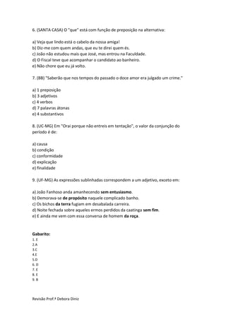 Revisão Prof.ª Debora Diniz
6. (SANTA CASA) O "que" está com função de preposição na alternativa:
a) Veja que lindo está o cabelo da nossa amiga!
b) Diz-me com quem andas, que eu te direi quem és.
c) João não estudou mais que José, mas entrou na Faculdade.
d) O Fiscal teve que acompanhar o candidato ao banheiro.
e) Não chore que eu já volto.
7. (BB) "Saberão que nos tempos do passado o doce amor era julgado um crime."
a) 1 preposição
b) 3 adjetivos
c) 4 verbos
d) 7 palavras átonas
e) 4 substantivos
8. (UC-MG) Em "Orai porque não entreis em tentação", o valor da conjunção do
período é de:
a) causa
b) condição
c) conformidade
d) explicação
e) finalidade
9. (UF-MG) As expressões sublinhadas correspondem a um adjetivo, exceto em:
a) João Fanhoso anda amanhecendo sem entusiasmo.
b) Demorava-se de propósito naquele complicado banho.
c) Os bichos da terra fugiam em desabalada carreira.
d) Noite fechada sobre aqueles ermos perdidos da caatinga sem fim.
e) E ainda me vem com essa conversa de homem da roça.
Gabarito:
1. E
2.A
3.C
4.E
5.D
6. D
7. E
8. E
9. B
 