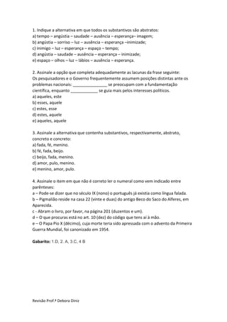 Revisão Prof.ª Debora Diniz
1. Indique a alternativa em que todos os substantivos são abstratos:
a) tempo – angústia – saudade – ausência – esperança– imagem;
b) angústia – sorriso – luz – ausência – esperança –inimizade;
c) inimigo – luz – esperança – espaço – tempo;
d) angústia – saudade – ausência – esperança – inimizade;
e) espaço – olhos – luz – lábios – ausência – esperança.
2. Assinale a opção que completa adequadamente as lacunas da frase seguinte:
Os pesquisadores e o Governo frequentemente assumem posições distintas ante os
problemas nacionais: _______________ se preocupam com a fundamentação
científica, enquanto ____________ se guia mais pelos interesses políticos.
a) aqueles, este
b) esses, aquele
c) estes, esse
d) estes, aquele
e) aqueles, aquele
3. Assinale a alternativa que contenha substantivos, respectivamente, abstrato,
concreto e concreto:
a) fada, fé, menino.
b) fé, fada, beijo.
c) beijo, fada, menino.
d) amor, pulo, menino.
e) menino, amor, pulo.
4. Assinale o item em que não é correto ler o numeral como vem indicado entre
parênteses:
a – Pode-se dizer que no século IX (nono) o português já existia como língua falada.
b – Pigmalião reside na casa 22 (vinte e duas) do antigo Beco do Saco do Alferes, em
Aparecida.
c - Abram o livro, por favor, na página 201 (duzentos e um).
d – O que procuras está no art. 10 (dez) do código que tens aí à mão.
e – O Papa Pio X (décimo), cuja morte teria sido apressada com o advento da Primeira
Guerra Mundial, foi canonizado em 1954.
Gabarito: 1.D, 2. A, 3.C, 4 B
 