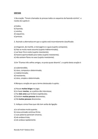 Revisão Prof.ª Debora Diniz
SINTAXE
1.Na oração: “Foram chamados às pressas todos os vaqueiros da fazenda vizinha”, o
núcleo do sujeito é:
a) todos;
b) fazenda;
c) vizinha;
d) vaqueiros;
e) pressas.
2. Assinale a alternativa em que o sujeito está incorretamente classificado:
a) chegaram, de manhã, o mensageiro e o guia (sujeito composto);
b) fala-se muito neste assunto (sujeito indeterminado);
c) vai fazer frio à noite (sujeito inexistente);
d) haverá oportunidade para todos (sujeito inexistente);
e) não existem flores no vaso (sujeito inexistente).
3.Em “Éramos três velhos amigos, na praia quase deserta”, o sujeito desta oração é:
a) subentendido;
b) claro, composto e determinado;
c) indeterminado;
d) inexistente;
e) claro, simples e determinado.
4.Marque a oração em que o termo destacado é sujeito:
a) Houve muitas brigas no jogo;
b) Ia haver mortes, se a polícia não interviesse;
c) Faz dois anos que há bons espetáculos;
d) Existem muitas pessoas desonestas;
e) Há muitas pessoas desonestas.
5. Indique a única frase que não tem verbo de ligação:
a) o sol estava muito quente;
b) nossa amizade continua firme;
c) suas palavras pareciam sinceras;
d) ele andava triste;
e) ele andava rapidamente.
 