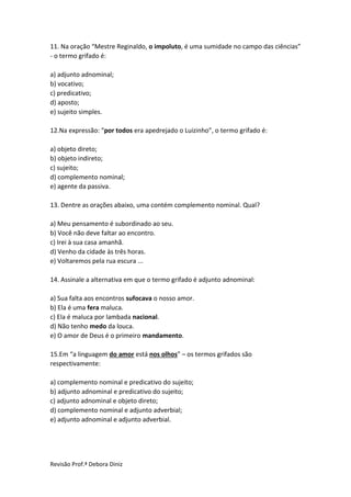 Revisão Prof.ª Debora Diniz
11. Na oração “Mestre Reginaldo, o impoluto, é uma sumidade no campo das ciências”
- o termo grifado é:
a) adjunto adnominal;
b) vocativo;
c) predicativo;
d) aposto;
e) sujeito simples.
12.Na expressão: “por todos era apedrejado o Luizinho”, o termo grifado é:
a) objeto direto;
b) objeto indireto;
c) sujeito;
d) complemento nominal;
e) agente da passiva.
13. Dentre as orações abaixo, uma contém complemento nominal. Qual?
a) Meu pensamento é subordinado ao seu.
b) Você não deve faltar ao encontro.
c) Irei à sua casa amanhã.
d) Venho da cidade às três horas.
e) Voltaremos pela rua escura ...
14. Assinale a alternativa em que o termo grifado é adjunto adnominal:
a) Sua falta aos encontros sufocava o nosso amor.
b) Ela é uma fera maluca.
c) Ela é maluca por lambada nacional.
d) Não tenho medo da louca.
e) O amor de Deus é o primeiro mandamento.
15.Em “a linguagem do amor está nos olhos” – os termos grifados são
respectivamente:
a) complemento nominal e predicativo do sujeito;
b) adjunto adnominal e predicativo do sujeito;
c) adjunto adnominal e objeto direto;
d) complemento nominal e adjunto adverbial;
e) adjunto adnominal e adjunto adverbial.
 