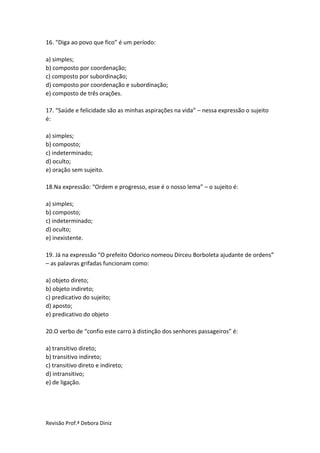 Revisão Prof.ª Debora Diniz
16. “Diga ao povo que fico” é um período:
a) simples;
b) composto por coordenação;
c) composto por subordinação;
d) composto por coordenação e subordinação;
e) composto de três orações.
17. “Saúde e felicidade são as minhas aspirações na vida” – nessa expressão o sujeito
é:
a) simples;
b) composto;
c) indeterminado;
d) oculto;
e) oração sem sujeito.
18.Na expressão: “Ordem e progresso, esse é o nosso lema” – o sujeito é:
a) simples;
b) composto;
c) indeterminado;
d) oculto;
e) inexistente.
19. Já na expressão “O prefeito Odorico nomeou Dirceu Borboleta ajudante de ordens”
– as palavras grifadas funcionam como:
a) objeto direto;
b) objeto indireto;
c) predicativo do sujeito;
d) aposto;
e) predicativo do objeto
20.O verbo de “confio este carro à distinção dos senhores passageiros” é:
a) transitivo direto;
b) transitivo indireto;
c) transitivo direto e indireto;
d) intransitivo;
e) de ligação.
 