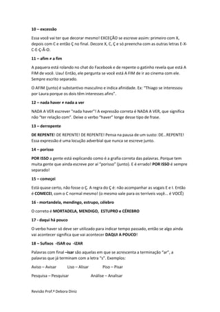 Revisão Prof.ª Debora Diniz
10 – excessão
Essa você vai ter que decorar mesmo! EXCEÇÃO se escreve assim: primeiro com X,
depois com C e então Ç no final. Decore X, C, Ç e só preencha com as outras letras E-X-
C-E-Ç-Ã-O.
11 – afim ≠ a fim
A paquera está rolando no chat do Facebook e de repente o gatinho revela que está A
FIM de você. Uau! Então, ele pergunta se você está A FIM de ir ao cinema com ele.
Sempre escrito separado.
O AFIM (junto) é substantivo masculino e indica afinidade. Ex: “Thiago se interessou
por Laura porque os dois têm interesses afins”.
12 – nada haver ≠ nada a ver
NADA A VER escrever "nada haver"! A expressão correta é NADA A VER, que significa
não “ter relação com”. Deixe o verbo “haver” longe desse tipo de frase.
13 – derrepente
DE REPENTE! DE REPENTE! DE REPENTE! Pensa na pausa de um susto: DE…REPENTE!
Essa expressão é uma locução adverbial que nunca se escreve junto.
14 – porisso
POR ISSO a gente está explicando como é a grafia correta das palavras. Porque tem
muita gente que ainda escreve por aí “porisso” (junto). E é errado! POR ISSO é sempre
separado!
15 – começei
Está quase certo, não fosse o Ç. A regra do Ç é: não acompanhar as vogais E e I. Então
é COMECEI, com o C normal mesmo! (o mesmo vale para os terríveis voçê... é VOCÊ)
16 - mortandela, mendingo, estrupo, célebro
O correto é MORTADELA, MENDIGO, ESTUPRO e CÉREBRO
17 - daqui há pouco
O verbo haver só deve ser utilizado para indicar tempo passado, então se algo ainda
vai acontecer significa que vai acontecer DAQUI A POUCO!
18 – Sufixos -ISAR ou -IZAR
Palavras com final –isar são aquelas em que se acrescenta a terminação “ar”, a
palavras que já terminam com a letra “s”. Exemplos:
Aviso – Avisar Liso – Alisar Piso – Pisar
Pesquisa – Pesquisar Análise – Analisar
 