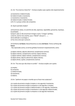 Revisão Prof.ª Debora Diniz
21. Em: “Era inverno e fazia frio” – há duas orações cujos sujeitos são respectivamente:
a) inexistente e indeterminado;
b) indeterminado e inexistente;
c) inexistente e inexistente;
d) indeterminado e indeterminado;
e) N. R. A. porque ambos são compostos.
22. Qual o período simples?
a) Encontrará, talvez, no caminho da vida, asperezas, ingratidões, grosserias, injustiças,
brutalidades. . .;
b) Quem sabe se não encontrará inimigos cruéis e “amigos” pérfidos;
c) Dorme, dorme meu anjinho, que a “Mamã” vela por ti . . .;
d) Ela defende-o e protege-o;
e) Faz cinco anos que o procuro.
23.Confiamos no futuro. Desconhecemos as coisas do futuro. Temos confiança no
futuro
- Nas expressões acima, os termos grifados funcionam respectivamente, como:
a) objeto indireto; adjunto adnominal; complemento nominal;
b) objeto indireto; complemento nominal; objeto indireto;
c) objeto indireto; objeto indireto; complemento nominal;
d) objeto direto; adjunto adnominal; objeto indireto;
e) objeto direto; sujeito; complemento nominal.
24. Em: “faz anos que não chove no sertão” – há duas orações com sujeito:
a) simples;
b) composto;
c) indeterminado;
d) inexistente;
e) elíptico.
25.Em: “pediram-me papai e mamãe que eu fosse mais audacioso”:
a) o sujeito da primeira oração é simples e o da segunda é inexistente;
b) o sujeito da primeira oração é composto e o da segunda, é simples;
c) o sujeito da primeira oração é indeterminado e o da segunda, inexistente;
d) o sujeito da primeira oração é inexistente e o da segunda indeterminado;
e) o sujeito da primeira oração é composto e o da segunda inexistente.
 