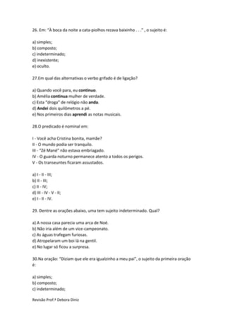 Revisão Prof.ª Debora Diniz
26. Em: “À boca da noite a cata-piolhos rezava baixinho . . .” , o sujeito é:
a) simples;
b) composto;
c) indeterminado;
d) inexistente;
e) oculto.
27.Em qual das alternativas o verbo grifado é de ligação?
a) Quando você para, eu continuo.
b) Amélia continua mulher de verdade.
c) Esta “droga” de relógio não anda.
d) Andei dois quilômetros a pé.
e) Nos primeiros dias aprendi as notas musicais.
28.O predicado é nominal em:
I - Você acha Cristina bonita, mamãe?
II - O mundo podia ser tranquilo.
III - “Zé Mané” não estava embriagado.
IV - O guarda noturno permanece atento a todos os perigos.
V - Os transeuntes ficaram assustados.
a) I - II - III;
b) II - III;
c) II - IV;
d) III - IV - V - II;
e) I - II - IV.
29. Dentre as orações abaixo, uma tem sujeito indeterminado. Qual?
a) A nossa casa parecia uma arca de Noé.
b) Não iria além de um vice-campeonato.
c) As águas trafegam furiosas.
d) Atropelaram um boi lá na gentil.
e) No lugar só ficou a surpresa.
30.Na oração: “Diziam que ele era igualzinho a meu pai”, o sujeito da primeira oração
é:
a) simples;
b) composto;
c) indeterminado;
 