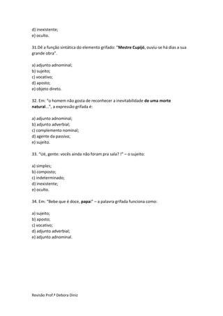 Revisão Prof.ª Debora Diniz
d) inexistente;
e) oculto.
31.Dê a função sintática do elemento grifado: “Mestre Cupijó, ouviu-se há dias a sua
grande obra”.
a) adjunto adnominal;
b) sujeito;
c) vocativo;
d) aposto;
e) objeto direto.
32. Em: “o homem não gosta de reconhecer a inevitabilidade de uma morte
natural...”, a expressão grifada é:
a) adjunto adnominal;
b) adjunto adverbial;
c) complemento nominal;
d) agente da passiva;
e) sujeito.
33. “Ué, gente: vocês ainda não foram pra sala? !” – o sujeito:
a) simples;
b) composto;
c) indeterminado;
d) inexistente;
e) oculto.
34. Em: “Bebe que é doce, papai” – a palavra grifada funciona como:
a) sujeito;
b) aposto;
c) vocativo;
d) adjunto adverbial;
e) adjunto adnominal.
 