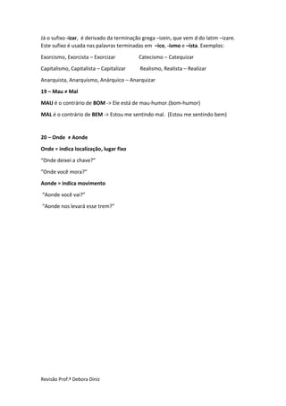 Revisão Prof.ª Debora Diniz
Já o sufixo -izar, é derivado da terminação grega –izein, que vem d do latim –izare.
Este sufixo é usada nas palavras terminadas em –ico, -ismo e –ista. Exemplos:
Exorcismo, Exorcista – Exorcizar Catecismo – Catequizar
Capitalismo, Capitalista – Capitalizar Realismo, Realista – Realizar
Anarquista, Anarquismo, Anárquico – Anarquizar
19 – Mau ≠ Mal
MAU é o contrário de BOM -> Ele está de mau-humor.(bom-humor)
MAL é o contrário de BEM -> Estou me sentindo mal. (Estou me sentindo bem)
20 – Onde ≠ Aonde
Onde = indica localização, lugar fixo
“Onde deixei a chave?”
“Onde você mora?”
Aonde = indica movimento
“Aonde você vai?”
“Aonde nos levará esse trem?”
 