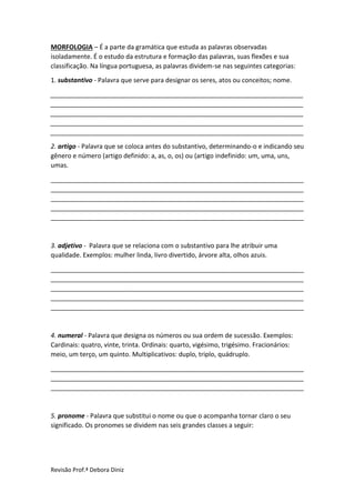 Revisão Prof.ª Debora Diniz
MORFOLOGIA – É a parte da gramática que estuda as palavras observadas
isoladamente. É o estudo da estrutura e formação das palavras, suas flexões e sua
classificação. Na língua portuguesa, as palavras dividem-se nas seguintes categorias:
1. substantivo - Palavra que serve para designar os seres, atos ou conceitos; nome.
_______________________________________________________________________
_______________________________________________________________________
_______________________________________________________________________
_______________________________________________________________________
_______________________________________________________________________
2. artigo - Palavra que se coloca antes do substantivo, determinando-o e indicando seu
gênero e número (artigo definido: a, as, o, os) ou (artigo indefinido: um, uma, uns,
umas.
_______________________________________________________________________
_______________________________________________________________________
_______________________________________________________________________
_______________________________________________________________________
_______________________________________________________________________
3. adjetivo - Palavra que se relaciona com o substantivo para lhe atribuir uma
qualidade. Exemplos: mulher linda, livro divertido, árvore alta, olhos azuis.
_______________________________________________________________________
_______________________________________________________________________
_______________________________________________________________________
_______________________________________________________________________
_______________________________________________________________________
4. numeral - Palavra que designa os números ou sua ordem de sucessão. Exemplos:
Cardinais: quatro, vinte, trinta. Ordinais: quarto, vigésimo, trigésimo. Fracionários:
meio, um terço, um quinto. Multiplicativos: duplo, triplo, quádruplo.
_______________________________________________________________________
_______________________________________________________________________
_______________________________________________________________________
5. pronome - Palavra que substitui o nome ou que o acompanha tornar claro o seu
significado. Os pronomes se dividem nas seis grandes classes a seguir:
 