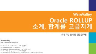 WareValley
http://www.WareValley.com
Database Audit and Protection [ DB 접근통제 ]
Database Encryption [ DB 암호화 ]
Database Vulnerability Assessment [ DB 취약점 분석 ]
Database SQL Query Approval [ DB 작업결재 ]
Database Performance Monitoring and Management [ DB 성능관리 및 개발 ]
WareValley
Oracle ROLLUP
소계, 합계를 고급지게
오렌지팀 윤석준 선임연구원
 